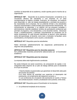contribuir al desarrollo de la academia y recibir aportes para la marcha de su
organización.

ARTICULO 140º: Desarrollo de la practica Empresarial, consistente en la
vinculación efectiva del estudiante a una empresa en un área
correspondiente al objetivo contable, financiera, de impuestos, de auditoría
para desarrollar un plan de trabajo preestablecido y acordado de acuerdo a
las necesidades de la empresa. Así se pretende brindar a los estudiantes
espacios empresariales e institucionales para experimentar directamente, los
conocimientos ya adquiridos, y su relación con los procesos contables y
administrativos; además establecer ámbitos de participación profesional que
permitan al programa, a los estudiantes y a los docentes tutores, interactuar
social y académicamente y participar conjuntamente en proyectos con el
sector empresarial. En este proceso intervienen el alumno, como elemento
activo del aprendizaje; el docente, como tutor y motivador, la facultad, como
coordinadora y el empresario como usuario y coevaluador.

ARTÍCULO 141º: Requisitos para los estudiantes:

Haber terminado satisfactoriamente las asignaturas pertenecientes al
segundo ciclo propedéutico.

ARTICULO 142º: Requisitos para los docentes asesores:
Son profesionales docentes previamente seleccionados por el Coordinador
académico

ARTICULO 143º: Requisitos para las empresas

La empresa debe estar legítimamente constituida

No existe limitación de sector económico, de composición de capital, ni de
antigüedad debe disponer de un plan de trabajo definido para el estudiante
en el que se precise:

      1-Oportunidades ocupacionales que garantizan el desarrollo adecuado
      del proceso de práctica.
      2-La línea directa de autoridad que supervisa el desempeño del
      practicante y el cumplimiento del respectivo convenio, y
      3- Las condiciones de vinculación del practicante en cuanto a Tiempo
      del contrato-duración, horario y localización de la práctica, entre otras.

ARTICULO 144º: Requisitos para el Coordinador en la empresa

      Un profesional empleado de la empresa




                                        44
 
