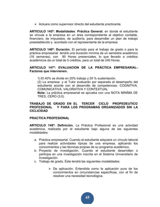 Actuara como supervisor directo del estudiante practicante.

ARTICULO 145º: Modalidades: Práctica General; en donde el estudiante
se vincula a la empresa en un área correspondiente al objetivo contable,
financiero, de impuestos, de auditoría, para desarrollar un plan de trabajo
preestablecido y acordado con el representante de la empresa

ARTICULO 146º: Duración. El período para el trabajo de grado o para la
práctica empresarial tendrá una duración mínima de un semestre académico
(16 semanas), con 80 Horas presenciales, lo que llevado a créditos
académicos da un total de 5 créditos, para un total de 240 Horas.

ARTICULO 147º: EVALUACION DE LA PRÁCTICA EMPRESARIAL-
Factores que intervienen.

     1) El 40% se divide en 20% trabajo y 20 % sustentación.
     (2) La empresa y el Tutor evaluarán por separado el desempeño del
     estudiante acorde con el desarrollo de competencias: COGNITIVA,
     COMUNICATIVA, VALORATIVA Y CONTEXTUAL
     Nota: La práctica empresarial se aprueba con una NOTA MINÍMA DE
     TRES, CERO (3.0)

TRABAJO DE GRADO EN EL TERCER CICLO PROPEDEUTICO
PROFESIONAL  Y PARA LOS PROGRAMAS ORGANIZADOS SIN LA
CICLICIDAD

PRACTICA PROFESIONAL

ARTICULO 148º: Definición. La Práctica Profesional es una actividad
académica, realizada por el estudiante bajo alguna de las siguientes
modalidades:

   a. Práctica empresarial. Cuando el estudiante adquiere un vínculo laboral
      para realizar actividades típicas de una empresa, aplicando los
      conocimientos y las técnicas propias de su programa académico.
   b. Proyecto de investigación. Cuando el estudiante desarrollan o
      participa en una investigación inscrita en el Sistema Universitario de
      Investigación.
   c. Trabajo de grado. Éste tendrá las siguientes modalidades:

                De aplicación. Entendida como la aplicación pura de los
                conocimientos en circunstancias específicas, con el fin de
                resolver una necesidad tecnológica.




                                       45
 