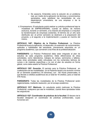 De asesoría. Entendida como la solución de un problema
                 real, por medio de la aplicación de técnicas y conocimientos
                 apropiados, para satisfacer las necesidades de una
                 dependencia universitaria, de una empresa o de la
                 comunidad.

 d. Empresarismo. El estudiante podrá realizar su práctica profesional bajo la
     modalidad de EMPRESARISMO, cuando se dedica, de manera
     exclusiva, durante un semestre, a la creación de empresas o a impulsar
     la transformación de empresas existentes. El término de un año será
     distribuido así: el primer semestre se destinará a la preparación del
     proyecto, y el segundo a la implementación y puesta en marcha del
     mismo.

ARTICULO 149º: Objetivo de la Práctica Profesional. La Práctica
Profesional busca la aplicación, el desarrollo y la extensión de conocimientos,
aptitudes y habilidades del estudiante, previamente adquiridos en un
programa académico, que convienen a los fines de la profesionalización.

PARÁGRAFO: La Práctica Profesional debe estar integrada al plan de
estudios de cada programa académico. Debe diferenciarse de otras
actividades, como laboratorios, trabajos de campo, seminarios y talleres;
estas otras actividades están articuladas con los contenidos teóricos de
cursos o de materias específicas y no con el plan de estudios en forma
global, como debe estarlo la Práctica Profesional.

ARTICULO 150º: Duración. El período para la Práctica Profesional en
cualesquiera de las modalidades y/o la Pasantía tendrá una duración mínima
de un semestre académico (16 semanas), con 192 Horas presenciales, lo
que llevado a créditos académicos da un total de 18 créditos, para un total de
576 Horas.

PARÁGRAFO: Todas las modalidades de la Práctica Profesional serán
reglamentadas, mediante resolución, por el consejo académico.

ARTICULO 151º: Matrícula. Un estudiante podrá matricular la Práctica
Profesional, cualquiera que sea la modalidad, cuando lleve aprobadas todas
las asignaturas

ARTICULO 152º: Coordinador de prácticas de la facultad. El decano de la
facultad designará un coordinador de prácticas profesionales, cuyas
funciones son:




                                        46
 