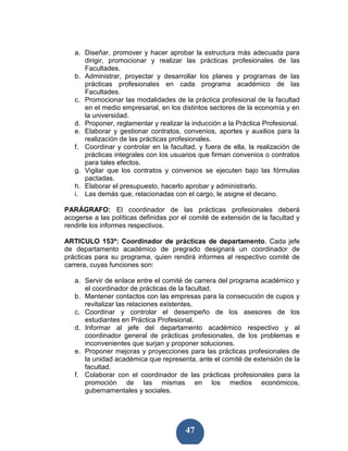 a. Diseñar, promover y hacer aprobar la estructura más adecuada para
      dirigir, promocionar y realizar las prácticas profesionales de las
      Facultades.
   b. Administrar, proyectar y desarrollar los planes y programas de las
      prácticas profesionales en cada programa académico de las
      Facultades.
   c. Promocionar las modalidades de la práctica profesional de la facultad
      en el medio empresarial, en los distintos sectores de la economía y en
      la universidad.
   d. Proponer, reglamentar y realizar la inducción a la Práctica Profesional.
   e. Elaborar y gestionar contratos, convenios, aportes y auxilios para la
      realización de las prácticas profesionales.
   f. Coordinar y controlar en la facultad, y fuera de ella, la realización de
      prácticas integrales con los usuarios que firman convenios o contratos
      para tales efectos.
   g. Vigilar que los contratos y convenios se ejecuten bajo las fórmulas
      pactadas.
   h. Elaborar el presupuesto, hacerlo aprobar y administrarlo.
   i. Las demás que, relacionadas con el cargo, le asigne el decano.

PARÁGRAFO: El coordinador de las prácticas profesionales deberá
acogerse a las políticas definidas por el comité de extensión de la facultad y
rendirle los informes respectivos.

ARTICULO 153º: Coordinador de prácticas de departamento. Cada jefe
de departamento académico de pregrado designará un coordinador de
prácticas para su programa, quien rendirá informes al respectivo comité de
carrera, cuyas funciones son:

   a. Servir de enlace entre el comité de carrera del programa académico y
      el coordinador de prácticas de la facultad.
   b. Mantener contactos con las empresas para la consecución de cupos y
      revitalizar las relaciones existentes.
   c. Coordinar y controlar el desempeño de los asesores de los
      estudiantes en Práctica Profesional.
   d. Informar al jefe del departamento académico respectivo y al
      coordinador general de prácticas profesionales, de los problemas e
      inconvenientes que surjan y proponer soluciones.
   e. Proponer mejoras y proyecciones para las prácticas profesionales de
      la unidad académica que representa, ante el comité de extensión de la
      facultad.
   f. Colaborar con el coordinador de las prácticas profesionales para la
      promoción de las mismas en los medios económicos,
      gubernamentales y sociales.




                                        47
 