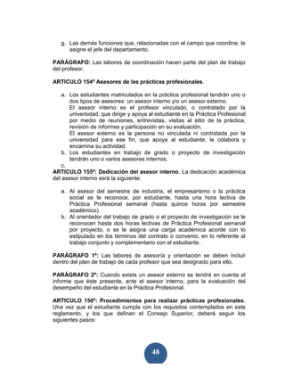 g. Las demás funciones que, relacionadas con el campo que coordine, le
      asigne el jefe del departamento.

PARÁGRAFO: Las labores de coordinación hacen parte del plan de trabajo
del profesor.

ARTICULO 154º Asesores de las prácticas profesionales.

    a. Los estudiantes matriculados en la práctica profesional tendrán uno o
       dos tipos de asesores: un asesor interno y/o un asesor externo.
       El asesor interno es el profesor vinculado, o contratado por la
       universidad, que dirige y apoya al estudiante en la Práctica Profesional
       por medio de reuniones, entrevistas, visitas al sitio de la práctica,
       revisión de informes y participación en su evaluación.
       El asesor externo es la persona no vinculada ni contratada por la
       universidad para ese fin, que apoya al estudiante, le colabora y
       encamina su actividad.
    b. Los estudiantes en trabajo de grado o proyecto de investigación
       tendrán uno o varios asesores internos.
    c.
ARTICULO 155º: Dedicación del asesor interno. La dedicación académica
del asesor interno será la siguiente:

   a. Al asesor del semestre de industria, el empresarismo o la práctica
      social se le reconoce, por estudiante, hasta una hora lectiva de
      Práctica Profesional semanal (hasta quince horas por semestre
      académico).
   b. Al orientador del trabajo de grado o el proyecto de investigación se le
      reconocen hasta dos horas lectivas de Práctica Profesional semanal
      por proyecto, o se le asigna una carga académica acorde con lo
      estipulado en los términos del contrato o convenio, en lo referente al
      trabajo conjunto y complementario con el estudiante.

PARÁGRAFO 1º: Las labores de asesoría y orientación se deben incluir
dentro del plan de trabajo de cada profesor que sea designado para ello.

PARÁGRAFO 2º: Cuando exista un asesor externo se tendrá en cuenta el
informe que éste presente, ante el asesor interno, para la evaluación del
desempeño del estudiante en la Práctica Profesional.

ARTICULO 156º: Procedimientos para realizar prácticas profesionales.
Una vez que el estudiante cumpla con los requisitos contemplados en este
reglamento, y los que definan el Consejo Superior, deberá seguir los
siguientes pasos:




                                        48
 