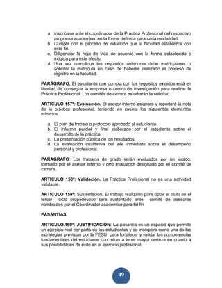 a. Inscribirse ante el coordinador de la Práctica Profesional del respectivo
      programa académico, en la forma definida para cada modalidad.
   b. Cumplir con el proceso de inducción que la facultad establezca con
      este fin.
   c. Diligenciar la hoja de vida de acuerdo con la forma establecida o
      exigida para este efecto.
   d. Una vez cumplidos los requisitos anteriores debe matricularse, o
      solicitar la matrícula en caso de haberse realizado el proceso de
      registro en la facultad.

PARÁGRAFO: El estudiante que cumpla con los requisitos exigidos está en
libertad de conseguir la empresa o centro de investigación para realizar la
Práctica Profesional. Los comités de carrera estudiarán la solicitud.

ARTICULO 157º: Evaluación. El asesor interno asignará y reportará la nota
de la práctica profesional, teniendo en cuenta los siguientes elementos
mínimos:

   a. El plan de trabajo o protocolo aprobado al estudiante.
   b. El informe parcial y final elaborado por el estudiante sobre el
      desarrollo de la práctica.
   c. La presentación pública de los resultados.
   d. La evaluación cualitativa del jefe inmediato sobre el desempeño
      personal y profesional.

PARÁGRAFO: Los trabajos de grado serán evaluados por un jurado,
formado por el asesor interno y otro evaluador designado por el comité de
carrera.

ARTICULO 158º: Validación. La Práctica Profesional no es una actividad
validable.

ARTICULO 159º: Sustentación. El trabajo realizado para optar el titulo en el
tercer ciclo propedéutico será sustentado ante comité de asesores
nombrados por el Coordinador académico para tal fin

PASANTIAS

ARTICULO.160º: JUSTIFICACIÓN: La pasantía es un espacio que permite
un ejercicio real por parte de los estudiantes y se incorpora como una de las
estrategias previstas por la FESU para fortalecer y validar las competencias
fundamentales del estudiante con miras a tener mayor certeza en cuanto a
sus posibilidades de éxito en el ejercicio profesional.




                                        49
 