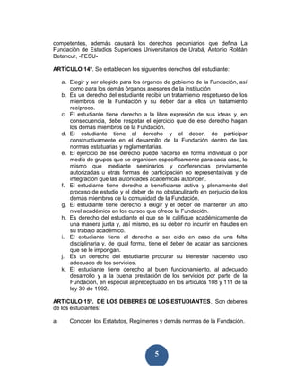 competentes, además causará los derechos pecuniarios que defina La
Fundación de Estudios Superiores Universitarios de Urabá, Antonio Roldán
Betancur, -FESU-

ARTÍCULO 14º. Se establecen los siguientes derechos del estudiante:

     a. Elegir y ser elegido para los órganos de gobierno de la Fundación, así
        como para los demás órganos asesores de la institución
     b. Es un derecho del estudiante recibir un tratamiento respetuoso de los
        miembros de la Fundación y su deber dar a ellos un tratamiento
        recíproco.
     c. El estudiante tiene derecho a la libre expresión de sus ideas y, en
        consecuencia, debe respetar el ejercicio que de ese derecho hagan
        los demás miembros de la Fundación.
     d. El estudiante tiene el derecho y el deber, de participar
        constructivamente en el desarrollo de la Fundación dentro de las
        normas estatuarias y reglamentarias.
     e. El ejercicio de ese derecho puede hacerse en forma individual o por
        medio de grupos que se organicen específicamente para cada caso, lo
        mismo que mediante seminarios y conferencias previamente
        autorizadas u otras formas de participación no representativas y de
        integración que las autoridades académicas autoricen.
     f. El estudiante tiene derecho a beneficiarse activa y plenamente del
        proceso de estudio y el deber de no obstaculizarlo en perjuicio de los
        demás miembros de la comunidad de la Fundación.
     g. El estudiante tiene derecho a exigir y el deber de mantener un alto
        nivel académico en los cursos que ofrece la Fundación.
     h. Es derecho del estudiante el que se le califique académicamente de
        una manera justa y, así mismo, es su deber no incurrir en fraudes en
        su trabajo académico.
     i. El estudiante tiene el derecho a ser oído en caso de una falta
        disciplinaria y, de igual forma, tiene el deber de acatar las sanciones
        que se le impongan.
     j. Es un derecho del estudiante procurar su bienestar haciendo uso
        adecuado de los servicios.
     k. El estudiante tiene derecho al buen funcionamiento, al adecuado
        desarrollo y a la buena prestación de los servicios por parte de la
        Fundación, en especial al preceptuado en los artículos 108 y 111 de la
        ley 30 de 1992.

ARTICULO 15º. DE LOS DEBERES DE LOS ESTUDIANTES. Son deberes
de los estudiantes:

a.      Conocer los Estatutos, Regímenes y demás normas de la Fundación.




                                          5
 