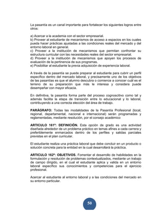 La pasantía es un canal importante para fortalecer los siguientes logros entre
otros:

a) Acercar a la academia con el sector empresarial.
b) Proveer al estudiante de mecanismos de acceso a espacios en los cuales
pueda hacer prácticas ajustadas a las condiciones reales del mercado y del
entorno laboral en general.
c) Proveer a la institución de mecanismos que permitan confrontar su
estructura curricular con las necesidades reales del sector empresarial.
d) Proveer a la institución de mecanismos que apoyen los procesos de
evaluación de la pertinencia de sus programas.
e) Posibilitar al estudiante la previa adquisición de experiencia laboral.

A través de la pasantía se puede preparar al estudiante para cubrir un perfil
específico dentro del mercado laboral, y precisamente uno de los objetivos
de las pasantías es que el alumno descubra o comience a conocer cuál es el
terreno de su preparación que más le interesa y considera puede
desempeñar con mayor eficacia.

En definitiva, la pasantía forma parte del proceso cognoscitivo como tal y
además facilita la etapa de transición entre lo educacional y lo laboral,
contribuyendo a una correcta elección del área de trabajo.

PARÁGRAFO: Todas las modalidades de la Pasantía Profesional (local,
regional, departamental, nacional e internacional) serán programadas y
reglamentadas, mediante resolución, por el consejo académico

ARTICULO 161º: DEFINICIÓN. Esta opción de grado es una actividad
diseñada alrededor de un problema práctico en temas afines a cada carrera y
preferiblemente enmarcados dentro de los perfiles y salidas parciales
previstas en el plan curricular.

El estudiante realiza una práctica laboral que debe concluir en un producto o
solución concreta para la entidad en la cual desarrollará la práctica.

ARTICULO 162º: OBJETIVOS. Fomentar el desarrollo de habilidades en la
formulación y resolución de problemas contextualizados, mediante un trabajo
de campo dirigido, en el cual el estudiante aplica y valida en un entorno
laboral específico sus conocimientos y competencias para el ejercicio
profesional.

Acercar al estudiante al entorno laboral y a las condiciones del mercado en
su entorno particular.




                                        50
 