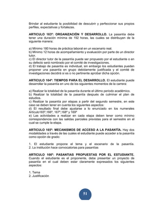 Brindar al estudiante la posibilidad de descubrir y perfeccionar sus propios
perfiles, expectativas y fortalezas.

ARTICULO 163º: ORGANIZACIÓN Y DESARROLLO. La pasantía debe
tener una duración mínima de 192 horas, las cuales se distribuyen de la
siguiente manera:

a) Mínimo 180 horas de práctica laboral en un escenario real.
b) Mínimo 12 horas de acompañamiento y evaluación por parte de un director
tutor.
c) El director tutor de la pasantía puede ser propuesto por el estudiante o en
su defecto será nombrado por el comité de investigaciones.
d) El trabajo de pasantía es individual, sin embargo los estudiantes pueden
proponer una pasantía en grupo debidamente justificada y el comité de
investigaciones decidirá si es o no pertinente aprobar dicha opción.

ARTICULO 164º: TIEMPOS PARA EL DESARROLLO. El estudiante puede
desarrollar la pasantía en uno de los siguientes momentos de la carrera:

a) Realizar la totalidad de la pasantía durante el último periodo académico.
b) Realizar la totalidad de la pasantía después de culminar el plan de
estudios.
c) Realizar la pasantía por etapas a partir del segundo semestre, en este
caso se deben tener en cuenta los siguientes aspectos:
d) El resultado final debe ajustarse a lo enunciado en los numerales
Artículo165º,166º, 167º,168º y 169º
e) Las actividades a realizar en cada etapa deben tener como mínimo
correspondencia con las salidas parciales previstas para el semestre en el
cual se cumple la etapa.

ARTICULO 165º: MECANISMOS DE ACCESO A LA PASANTÌA. Hay dos
modalidades a través de las cuales el estudiante puede acceder a la pasantía
como opción de grado:

1. El estudiante propone el tema y el escenario de la pasantía.
2. La institución hace convocatorias para pasantías

ARTICULO 166º: PASANTIAS PROPUESTAS POR EL ESTUDIANTE.
Cuando el estudiante es el proponente, debe presentar un proyecto de
pasantía en el cual deben estar claramente expresados los siguientes
aspectos:

1. Tema
2. Justificación




                                        51
 