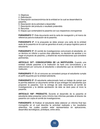 3. Objetivos
4 .Delimitación
5. Descripción socioeconómica de la entidad en la cual se desarrollará la
pasantía.
6. Descripción de la actividad a desarrollar
7. Descripción del producto o resultado pretendido
8. Recursos
9. Etapas que contemplará la pasantía con sus respectivos cronogramas

PARAGRAFO 1º: Este documento será la carta de navegación y el marco de
referencia para la evaluación de la pasantía.

PARAGRAFO 2º: A la propuesta se debe anexar una carta de la entidad
sede de la pasantía en la cual se garantice el aval y el apoyo logístico para el
estudiante.

PARAGRAFO 3º: El comité de investigaciones comunicará al estudiante, en
un término no inferior a quince días calendario, su decisión de aprobar o no
negar el proyecto de pasantía, y añadirá las recomendaciones que considere
pertinentes.

ARTICULO 167º: CONVOCATORIA DE LA INSTITUCIÒN. Cuando una
entidad solicite pasantes a la institución se hará una convocatoria y se
seleccionará por concurso al estudiante o estudiantes que se remitirán a la
institución.

PARAGRAFO 1º: En el concurso se concederá porque el estudiante cumpla
el perfil requerido por la entidad solicitante.

PARAGRAFO 2º: El estudiante seleccionado hará un trabajo de campo que
le permita elaborar un documento similar al que entregan los estudiantes que
proponen la pasantía. Con la entrega de este documento al comité de
investigaciones y la debida aprobación de éste se dará paso al inicio la
pasantía.

ARTICULO 168º: PRODUCTO. Durante el desarrollo de la pasantía el
estudiante debe presentar como mínimo tres informes parciales al director de
pasantía con copia al comité de investigaciones.

PARAGRAFO: Al finalizar el estudiante debe elaborar un informe final tipo
monografía en el cual describe la actividad realizada y los resultados
obtenidos, los cuales pueden estar representados en aplicaciones,
desarrollos tecnológicos, prototipos, entre otros.




                                         52
 