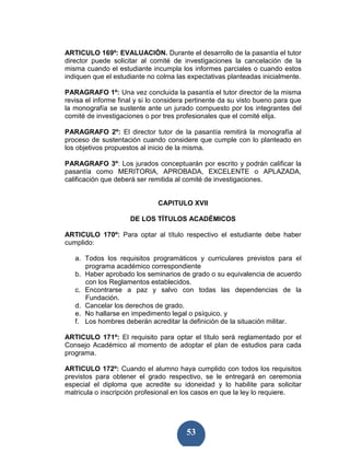 ARTICULO 169º: EVALUACIÒN. Durante el desarrollo de la pasantía el tutor
director puede solicitar al comité de investigaciones la cancelación de la
misma cuando el estudiante incumpla los informes parciales o cuando estos
indiquen que el estudiante no colma las expectativas planteadas inicialmente.

PARAGRAFO 1º: Una vez concluida la pasantía el tutor director de la misma
revisa el informe final y si lo considera pertinente da su visto bueno para que
la monografía se sustente ante un jurado compuesto por los integrantes del
comité de investigaciones o por tres profesionales que el comité elija.

PARAGRAFO 2º: El director tutor de la pasantía remitirá la monografía al
proceso de sustentación cuando considere que cumple con lo planteado en
los objetivos propuestos al inicio de la misma.

PARAGRAFO 3º: Los jurados conceptuarán por escrito y podrán calificar la
pasantía como MERITORIA, APROBADA, EXCELENTE o APLAZADA,
calificación que deberá ser remitida al comité de investigaciones.


                               CAPITULO XVII

                     DE LOS TÍTULOS ACADÉMICOS

ARTICULO 170º: Para optar al título respectivo el estudiante debe haber
cumplido:

   a. Todos los requisitos programáticos y curriculares previstos para el
      programa académico correspondiente
   b. Haber aprobado los seminarios de grado o su equivalencia de acuerdo
      con los Reglamentos establecidos.
   c. Encontrarse a paz y salvo con todas las dependencias de la
      Fundación.
   d. Cancelar los derechos de grado.
   e. No hallarse en impedimento legal o psíquico. y
   f. Los hombres deberán acreditar la definición de la situación militar.

ARTICULO 171º: El requisito para optar el título será reglamentado por el
Consejo Académico al momento de adoptar el plan de estudios para cada
programa.

ARTICULO 172º: Cuando el alumno haya cumplido con todos los requisitos
previstos para obtener el grado respectivo, se le entregará en ceremonia
especial el diploma que acredite su idoneidad y lo habilite para solicitar
matricula o inscripción profesional en los casos en que la ley lo requiere.




                                        53
 