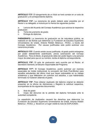 ARTICULO 173º: El otorgamiento de un título se hará constar en un acta de
graduación y el correspondiente diploma.

ARTÍCULO 174º: La ceremonia de grado deberá estar presidida por el
Rector o su delegado, e incluirá por lo menos los siguientes puntos:

a.    Lectura del Acuerdo del Consejo Académico que autoriza la respectiva
graduación
b.    Toma de juramento de grado.
c.    Entrega de diplomas.

PARAGRAFO: La ceremonia de graduación es de naturaleza pública, se
realizará en las fechas que determine La Fundación de Estudios Superiores
Universitarios de Urabá, Antonio Roldán Betancur, -FESU-, a través del
Consejo Académico. Por causas justificadas este podrá autorizar una
ceremonia privada.

ARTICULO 175º: Cuando exista causa justificada, el grado podrá entregarse
por poder debidamente autenticado, previa autorización del Consejo
Académico. Para el efecto, el graduando debe dar poder legal a una persona
mayor de edad para que en su nombre, reciba el diploma correspondiente.

ARTICULO 176º: El acta de graduación será suscrita por el Rector, el
Secretario General y el Decano responsable del Programa.

ARTICULO 177º: El Consejo Académico, podrá autorizar por razones
especiales de índole institucional, la concesión del título Post-Morten para
aquellos estudiantes del último nivel que hayan sobresalido en su trabajo
académico y que fallecieren sin culminar sus estudios, o que habiéndolos
terminado no hubieren obtenido el grado.

ARTÍCULO 178º: Para obtener duplicado del diploma original se deberán
presentar en la oficina de Admisiones y Registro la solicitud respectiva,
acompañada de los siguientes documentos:

a.     Acta de grado
b.     Copia del denuncio de la pérdida del diploma formulada ante la
autoridad competente.

La expedición de duplicados causará los derechos que determine La
Fundación de Estudios Superiores Universitarios de Urabá, Antonio Roldán
Betancur, -FESU-, y llevará en un lugar visible la nota de DUPLICADO.




                                       54
 