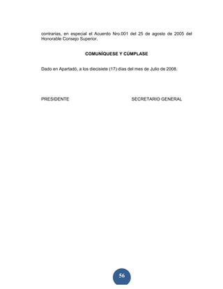 contrarias, en especial el Acuerdo Nro.001 del 25 de agosto de 2005 del
Honorable Consejo Superior.


                      COMUNÍQUESE Y CÚMPLASE


Dado en Apartadó, a los diecisiete (17) días del mes de Julio de 2008.




PRESIDENTE                                    SECRETARIO GENERAL




                                       56
 