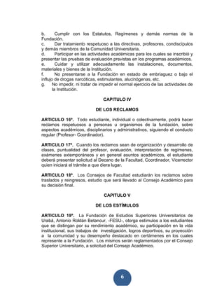 b.       Cumplir con los Estatutos, Regímenes y demás normas de la
Fundación.
c.       Dar tratamiento respetuoso a las directivas, profesores, condiscípulos
y demás miembros de la Comunidad Universitaria.
d.       Participar en las actividades académicas para los cuales se inscribió y
presentar las pruebas de evaluación previstas en los programas académicos.
e.       Cuidar y utilizar adecuadamente las instalaciones, documentos,
materiales y bienes de la Institución.
f.       No presentarse a la Fundación en estado de embriaguez o bajo el
influjo de drogas narcóticas, estimulantes, alucinógenas, etc.
g.     No impedir, ni tratar de impedir el normal ejercicio de las actividades de
       la Institución.

                                 CAPITULO IV

                             DE LOS RECLAMOS

ARTICULO 16º. Todo estudiante, individual o colectivamente, podrá hacer
reclamos respetuosos a personas u organismos de la fundación, sobre
aspectos académicos, disciplinarios y administrativos, siguiendo el conducto
regular (Profesor- Coordinador).

ARTICULO 17º. Cuando los reclamos sean de organización y desarrollo de
clases, puntualidad del profesor, evaluación, interpretación de regímenes,
exámenes extemporáneos y en general asuntos académicos, el estudiante
deberá presentar solicitud al Decano de la Facultad, Coordinador, Vicerrector
quien iniciará el trámite a que diera lugar.

ARTICULO 18º. Los Consejos de Facultad estudiarán los reclamos sobre
traslados y reingresos, estudio que será llevado al Consejo Académico para
su decisión final.

                                 CAPITULO V

                            DE LOS ESTÍMULOS

ARTICULO 19º. La Fundación de Estudios Superiores Universitarios de
Urabá, Antonio Roldán Betancur, -FESU-, otorga estímulos a los estudiantes
que se distingan por su rendimiento académico, su participación en la vida
institucional, sus trabajos de investigación, logros deportivos, su proyección
a la comunidad y su desempeño destacado en certámenes en los cuales
represente a la Fundación. Los mismos serán reglamentados por el Consejo
Superior Universitario, a solicitud del Consejo Académico.




                                          6
 