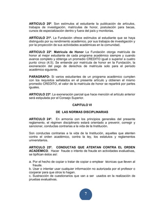 ARTICULO 20º. Son estímulos al estudiante la publicación de artículos,
trabajos de investigación, matrículas de honor, postulación para becas,
cursos de especialización dentro y fuera del país y monitorias.

ARTÍCULO 21º. La Fundación ofrece estímulos al estudiante que se haya
distinguido por su rendimiento académico, por sus trabajos de investigación y
por la proyección de sus actividades académicas en la comunidad.

ARTICULO 22º. Matrícula de Honor La Fundación otorga matrícula de
honor al mejor estudiante de cada programa académico siempre y cuando
avance completo y obtenga un promedio CREDITO igual o superior a cuatro
punto cinco (4.5). Se entiende por matrícula de honor en la Fundación, la
exoneración del pago de derechos de matrícula solo para el periodo
académico siguiente.

PARAGRAFO- Si varios estudiantes de un programa académico cumplen
con los requisitos señalados en el presente artículo y obtienen el mismo
promedio CREDITO, el valor de la matrícula de honor se repartirá por partes
iguales.

ARTICULO 23º. La exoneración parcial que hace mención el artículo anterior
será estipulada por el Consejo Superior.

                               CAPITULO VI

                   DE LAS NORMAS DISCIPLINARIAS

ARTICULO 24º. En armonía con los principios generales del presente
reglamento, el régimen disciplinario estará orientado a prevenir, corregir y
sancionar, conductas contrarias a la vida de la Institución.

Son conductas contrarias a la vida de la Institución, aquellas que atenten
contra el orden académico, contra la ley, los estatutos y reglamentos
universitarios.

ARTICULO 25º. CONDUCTAS QUE ATENTAN CONTRA EL ORDEN
ACADÉMICO. Hacer fraude o intento de fraude en actividades evaluativas,
se tipifican éstos así:

a. Por el hecho de copiar o tratar de copiar o emplear técnicas que lleven al
   fraude.
b. Usar o intentar usar cualquier información no autorizada por el profesor o
cooperar para que otros lo hagan.
c. Sustracción de cuestionarios que van a ser usados en la realización de
pruebas evaluativas.



                                        7
 