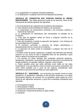 d. La suplantación en cualquier actividad académica.
e. La falsificación o cualquier otra forma de falsedad documental.

ARTICULO 26º. CONDUCTAS QUE ATENTAN CONTRA EL ORDEN
DISCIPLINARIO. Son faltas graves por parte de los alumnos, fuera de las
infracciones de carácter general, las siguientes:

a. El incumplimiento de cualquiera de los deberes del estudiante
b. Todo atentado contra la libertad de cátedra y de asociación.
c. La organización de asociaciones contrarias a los principios, políticas y
    misión de la institución.
d. La participación en desórdenes que menoscaben el prestigio de la
Fundación.
e. Todo acto de agresión verbal y/o física a cualquier miembro de la
Comunidad Universitaria.
f. Todo acto tendiente a impedir la ejecución del régimen, o las órdenes de
las autoridades de la Fundación.
g. El comercio, suministro o consumo de drogas psicotrópicas y
estupefacientes dentro o fuera de la Fundación.
h. La ejecución de actos contra la propiedad o cualquier otro bien de la
Fundación.
i. El tráfico, porte de armas, explosivos y cualquier otro elemento que permita
presumir su uso contra la vida e integridad física de las personas o para
dañar o destruir los bienes de la Institución.
j. Los escritos y/o actos verbales que contengan alusiones grotescas,
denigrantes, infamantes o amenazantes contra las personas o los intentos de
fraude académico en paredes, tableros, volantes u otros medios.
k. Todos aquellos actos que estén definidos como delito en las leyes
Colombianas, y los que atenten contra la moral y las buenas costumbres, así
como todos aquellos que a juicio de los órganos competentes sean
acreedores a las sanciones previstas por este reglamento.

ARTICULO 27º. SANCIONES. Las conductas que atenten contra el orden
académico, el disciplinario, definidas en los artículos anteriores o a lo largo
del presente régimen, de acuerdo con su gravedad, serán objeto de una o
varias de las siguientes sanciones, a juicio de la autoridad competente para
aplicarlas:

a. Amonestación Privada.
b. Amonestación Pública.
c. Suspensión temporal de la matrícula.
d. Suspensión Temporal del derecho a optar el título.
e. Expulsión




                                         8
 