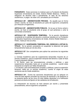 PARAGRAFO: Estas sanciones no implican para La Fundación de Estudios
Superiores Universitarios de Urabá, Antonio Roldán Betancur, -FESU-, la
obligación de devolver total o parcialmente, el valor de los derechos
académicos ,ni pagos de orden civil, cancelados por el infractor.

ARTICULO 28º. AMONESTACIÓN PRIVADA. Es aquella que en forma
verbal o escrita, se hace al estudiante por parte del organismo competente
por infracción al reglamento.

ARTICULO 29º. AMONESTACIÓN PÚBLICA. Es la que en forma verbal o
escrita, se hace al estudiante ante el grupo al cual pertenece o ante la
comunidad universitaria.

ARTICULO 30º. SUSPENSIÓN TEMPORAL. Es la sanción disciplinaria
consistente en la pérdida del derecho a continuar estudios en La Fundación
de Estudios Superiores Universitarios de Urabá, Antonio Roldán Betancur, -
FESU-, hasta por dos (2) años.

ARTICULO 31º. SUSPENSIÓN TEMPORAL DEL DERECHO A OPTAR EL
TITULO. Es la sanción consistente en suspender la obtención del grado
temporalmente hasta por (2) dos años.

ARTICULO 32º. Son competentes para aplicar las sanciones los siguientes
organismos:

a. Consejo Académico para las suspensiones temporales mayores de un
período académico, para la suspensión temporal del derecho a optar el título
y para la expulsión definitiva.
b. El Rector, para las amonestaciones privadas y públicas y para
suspensiones temporales hasta por un período académico, cuando estas
sanciones se originen por faltas disciplinarias.
c. El Decano, para amonestaciones privadas y públicas y para la suspensión
temporal, hasta por un período académico, cuando el origen de estas
sanciones sea de índole académico.

ARTICULO 33º. Contra las sanciones disciplinarias que se apliquen en
virtud de este régimen proceden los recursos de reposición y de apelación si
se presenta dentro de los cinco (5) días hábiles siguientes a la notificación
personal a la fecha de fijación en las carteleras de la Institución.

La interposición de recursos se hará siempre por escrito y presentada
personalmente, ante el organismo competente.




                                        9
 