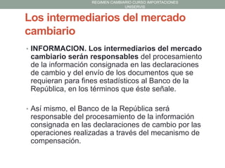 REGIMEN CAMBIARIO CURSO IMPORTACIONES
UNISERVIS

Los intermediarios del mercado
cambiario
• INFORMACION. Los intermediarios del mercado

cambiario serán responsables del procesamiento
de la información consignada en las declaraciones
de cambio y del envío de los documentos que se
requieran para fines estadísticos al Banco de la
República, en los términos que éste señale.
• Así mismo, el Banco de la República será

responsable del procesamiento de la información
consignada en las declaraciones de cambio por las
operaciones realizadas a través del mecanismo de
compensación.

 