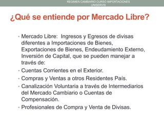 REGIMEN CAMBIARIO CURSO IMPORTACIONES
UNISERVIS

¿Qué se entiende por Mercado Libre?
• Mercado Libre: Ingresos y Egresos de divisas

•

•
•

•

diferentes a Importaciones de Bienes,
Exportaciones de Bienes, Endeudamiento Externo,
Inversión de Capital, que se pueden manejar a
través de:
Cuentas Corrientes en el Exterior.
Compras y Ventas a otros Residentes País.
Canalización Voluntaria a través de Intermediarios
del Mercado Cambiario o Cuentas de
Compensación.
Profesionales de Compra y Venta de Divisas.

 