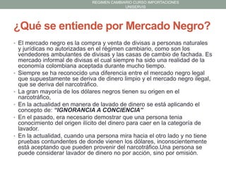 REGIMEN CAMBIARIO CURSO IMPORTACIONES
UNISERVIS

¿Qué se entiende por Mercado Negro?
• El mercado negro es la compra y venta de divisas a personas naturales

•

•
•
•

•

y jurídicas no autorizadas en el régimen cambiario, como son los
vendedores ambulantes de divisas y las casas de cambio de fachada. Es
mercado informal de divisas el cual siempre ha sido una realidad de la
economía colombiana aceptada durante mucho tiempo.
Siempre se ha reconocido una diferencia entre el mercado negro legal
que supuestamente se deriva de dinero limpio y el mercado negro ilegal,
que se deriva del narcotráfico.
La gran mayoría de los dólares negros tienen su origen en el
narcotráfico,
En la actualidad en manera de lavado de dinero se está aplicando el
concepto de: “IGNORANCIA A CONCIENCIA”
En el pasado, era necesario demostrar que una persona tenia
conocimiento del origen ilícito del dinero para caer en la categoría de
lavador.
En la actualidad, cuando una persona mira hacia el otro lado y no tiene
pruebas contundentes de donde vienen los dólares, inconscientemente
está aceptando que pueden provenir del narcotráfico.Una persona se
puede considerar lavador de dinero no por acción, sino por omisión.

 