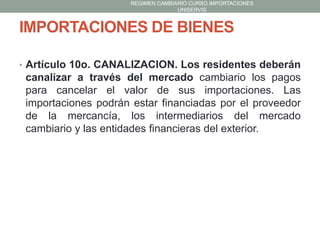 REGIMEN CAMBIARIO CURSO IMPORTACIONES
UNISERVIS

IMPORTACIONES DE BIENES
• Artículo 10o. CANALIZACION. Los residentes deberán

canalizar a través del mercado cambiario los pagos
para cancelar el valor de sus importaciones. Las
importaciones podrán estar financiadas por el proveedor
de la mercancía, los intermediarios del mercado
cambiario y las entidades financieras del exterior.

 