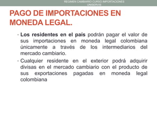 REGIMEN CAMBIARIO CURSO IMPORTACIONES
UNISERVIS

PAGO DE IMPORTACIONES EN
MONEDA LEGAL.
• Los residentes en el país podrán pagar el valor de

sus importaciones en moneda legal colombiana
únicamente a través de los intermediarios del
mercado cambiario.
• Cualquier residente en el exterior podrá adquirir
divisas en el mercado cambiario con el producto de
sus exportaciones pagadas en moneda legal
colombiana

 