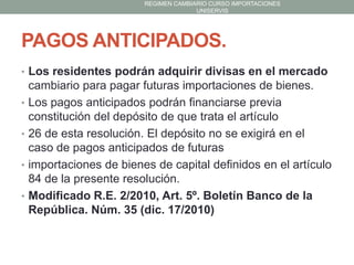 REGIMEN CAMBIARIO CURSO IMPORTACIONES
UNISERVIS

PAGOS ANTICIPADOS.
• Los residentes podrán adquirir divisas en el mercado
•
•
•

•

cambiario para pagar futuras importaciones de bienes.
Los pagos anticipados podrán financiarse previa
constitución del depósito de que trata el artículo
26 de esta resolución. El depósito no se exigirá en el
caso de pagos anticipados de futuras
importaciones de bienes de capital definidos en el artículo
84 de la presente resolución.
Modificado R.E. 2/2010, Art. 5º. Boletín Banco de la
República. Núm. 35 (dic. 17/2010)

 