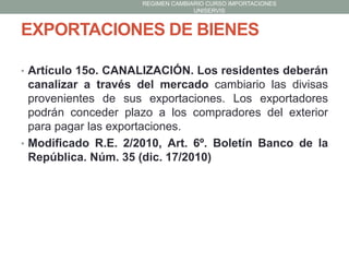 REGIMEN CAMBIARIO CURSO IMPORTACIONES
UNISERVIS

EXPORTACIONES DE BIENES
• Artículo 15o. CANALIZACIÓN. Los residentes deberán

canalizar a través del mercado cambiario las divisas
provenientes de sus exportaciones. Los exportadores
podrán conceder plazo a los compradores del exterior
para pagar las exportaciones.
• Modificado R.E. 2/2010, Art. 6º. Boletín Banco de la
República. Núm. 35 (dic. 17/2010)

 