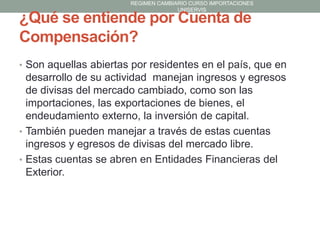 REGIMEN CAMBIARIO CURSO IMPORTACIONES
UNISERVIS

¿Qué se entiende por Cuenta de
Compensación?

• Son aquellas abiertas por residentes en el país, que en

desarrollo de su actividad manejan ingresos y egresos
de divisas del mercado cambiado, como son las
importaciones, las exportaciones de bienes, el
endeudamiento externo, la inversión de capital.
• También pueden manejar a través de estas cuentas
ingresos y egresos de divisas del mercado libre.
• Estas cuentas se abren en Entidades Financieras del
Exterior.

 