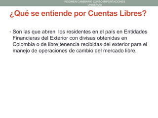 REGIMEN CAMBIARIO CURSO IMPORTACIONES
UNISERVIS

¿Qué se entiende por Cuentas Libres?
• Son las que abren los residentes en el país en Entidades

Financieras del Exterior con divisas obtenidas en
Colombia o de libre tenencia recibidas del exterior para el
manejo de operaciones de cambio del mercado libre.

 