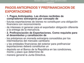 REGIMEN CAMBIARIO CURSO IMPORTACIONES
UNISERVIS

PAGOS ANTICIPADOS Y PREFINANCIACION DE
EXPORTACIONES
• 1. Pagos Anticipados. Las divisas recibidas de
•
•

•
•
•
•
•

compradores extranjeros por concepto de
futuras exportaciones de bienes no constituyen una obligación
financiera con reconocimiento
de intereses ni generan para el exportador obligación diferente
a la entrega de la mercancía.
2. Prefinanciación de Exportaciones. Como requisito para
el desembolso y canalización de
los préstamos en moneda extranjera concedidos por los
intermediarios del mercado cambiario
y las entidades financieras del exterior para prefinanciar
exportaciones deberá constituirse un
depósito en el Banco de la República en las condiciones,
monto y plazo que determine de
manera general la Junta Directiva.

 