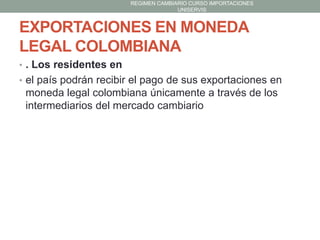 REGIMEN CAMBIARIO CURSO IMPORTACIONES
UNISERVIS

EXPORTACIONES EN MONEDA
LEGAL COLOMBIANA
• . Los residentes en

• el país podrán recibir el pago de sus exportaciones en

moneda legal colombiana únicamente a través de los
intermediarios del mercado cambiario

 