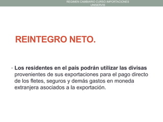 REGIMEN CAMBIARIO CURSO IMPORTACIONES
UNISERVIS

REINTEGRO NETO.
• Los residentes en el país podrán utilizar las divisas

provenientes de sus exportaciones para el pago directo
de los fletes, seguros y demás gastos en moneda
extranjera asociados a la exportación.

 