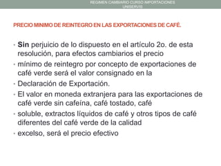 REGIMEN CAMBIARIO CURSO IMPORTACIONES
UNISERVIS

PRECIO MINIMO DE REINTEGRO EN LAS EXPORTACIONES DE CAFÉ.

• Sin perjuicio de lo dispuesto en el artículo 2o. de esta
•
•
•
•
•

resolución, para efectos cambiarios el precio
mínimo de reintegro por concepto de exportaciones de
café verde será el valor consignado en la
Declaración de Exportación.
El valor en moneda extranjera para las exportaciones de
café verde sin cafeína, café tostado, café
soluble, extractos líquidos de café y otros tipos de café
diferentes del café verde de la calidad
excelso, será el precio efectivo

 