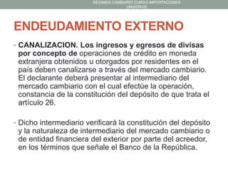 REGIMEN CAMBIARIO CURSO IMPORTACIONES
UNISERVIS

ENDEUDAMIENTO EXTERNO
• CANALIZACION. Los ingresos y egresos de divisas

por concepto de operaciones de crédito en moneda
extranjera obtenidos u otorgados por residentes en el
país deben canalizarse a través del mercado cambiario.
El declarante deberá presentar al intermediario del
mercado cambiario con el cual efectúe la operación,
constancia de la constitución del depósito de que trata el
artículo 26.
• Dicho intermediario verificará la constitución del depósito

y la naturaleza de intermediario del mercado cambiario o
de entidad financiera del exterior por parte del acreedor,
en los términos que señale el Banco de la República.

 