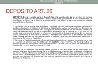 REGIMEN CAMBIARIO CURSO IMPORTACIONES
UNISERVIS

DEPOSITO ART. 26
• DEPÓSITO. Como requisito para el desembolso y la canalización de los créditos en moneda

extranjera que obtengan los residentes, deberá constituirse, previamente a cada desembolso, un
depósito en el Banco de la República en las condiciones, monto y plazo que señale de manera
general la Junta Directiva.
• El depósito a que se refiere este artículo se constituirá a través de los intermediarios del mercado

cambiario, los cuales entregarán al Banco de la República las sumas correspondientes dentro de las
veinticuatro (24) horas siguientes a su consignación. Si la canalización del desembolso se realiza a
través de cuentas corrientes de compensación, el depósito se acreditará en la declaración de
cambio que se presente junto con el informe de movimiento de la cuenta corriente. En los eventos
en que, conforme a lo previsto en el artículo 23 de la presente resolución, el desembolso del crédito
no se canalice a través del mercado cambiario, el depósito deberá acreditarse cuando se informe la
operación al Banco de la República.
• El Banco de la República expedirá a favor del titular del depósito un recibo no negociable, en el cual
se señalará el término para la restitución del depósito según determine la Junta Directiva. El
depósito podrá ser fraccionado a solicitud del tenedor. En este caso, la fecha de vencimiento del
depósito fraccionado será la misma del original.
• El Banco de la República únicamente podrá restituir el depósito antes de su vencimiento con

sujeción a la tabla de descuento que fije la entidad para ese propósito. Los residentes en el país y
los intermediarios del mercado cambiario que otorguen créditos en moneda extranjera a residentes
en el exterior, directamente o con cargo a recursos de las entidades públicas de redescuento, no
tendrán que constituir el depósito de que trata el presente artículo pero deberán informarlos al
Banco de la República.

 