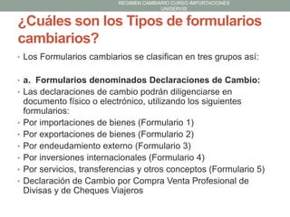 REGIMEN CAMBIARIO CURSO IMPORTACIONES
UNISERVIS

¿Cuáles son los Tipos de formularios
cambiarios?
• Los Formularios cambiarios se clasifican en tres grupos así:
• a. Formularios denominados Declaraciones de Cambio:
• Las declaraciones de cambio podrán diligenciarse en

•
•
•
•
•
•

documento físico o electrónico, utilizando los siguientes
formularios:
Por importaciones de bienes (Formulario 1)
Por exportaciones de bienes (Formulario 2)
Por endeudamiento externo (Formulario 3)
Por inversiones internacionales (Formulario 4)
Por servicios, transferencias y otros conceptos (Formulario 5)
Declaración de Cambio por Compra Venta Profesional de
Divisas y de Cheques Viajeros

 
