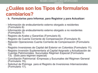 REGIMEN CAMBIARIO CURSO IMPORTACIONES
UNISERVIS

¿Cuáles son los Tipos de formularios
cambiarios?
• b. Formularios para Informar, para Registrar y para Actualizar:
• Información de endeudamiento externo otorgado a residentes
•
•
•
•
•
•

•
•

(Formulario 6)
Información de endeudamiento externo otorgado a no residentes
(Formulario 7)
Registro de Avales y Garantías (Formulario 8).
Registro de Cuenta Corriente de Compensación (Formulario 9).
Relación Operaciones Cuenta Corriente de Compensación (Formulario
10).
Registro Inversiones de Capital del Exterior en Colombia (Formulario 11).
Registro Inversión Suplementaria al Capital Asignado y Actualización de
Cuentas Patrimoniales. Sucursales Régimen Especial (Formulario
13). (Solo para régimen especial)
Conciliación Patrimonial -Empresas y Sucursales del Régimen General
(Formulario 15).
Solicitud de Prórroga para el Registro de Inversiones Internacionales
(Formulario 17).

 
