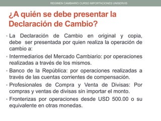 REGIMEN CAMBIARIO CURSO IMPORTACIONES UNISERVIS

¿A quién se debe presentar la
Declaración de Cambio?
• La

•
•
•
•

Declaración de Cambio en original y copia,
debe ser presentada por quien realiza la operación de
cambio a:
Intermediarios del Mercado Cambiario: por operaciones
realizadas a través de los mismos.
Banco de la República: por operaciones realizadas a
través de las cuentas corrientes de compensación.
Profesionales de Compra y Venta de Divisas: Por
compras y ventas de divisas sin importar el monto.
Fronterizas por operaciones desde USD 500.00 o su
equivalente en otras monedas.

 