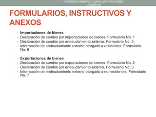 REGIMEN CAMBIARIO CURSO IMPORTACIONES
UNISERVIS

FORMULARIOS, INSTRUCTIVOS Y
ANEXOS
•
•
•
•

Importaciones de bienes
Declaración de cambio por importaciones de bienes. Formulario No. 1
Declaración de cambio por endeudamiento externo. Formulario No. 3
Información de endeudamiento externo otorgado a residentes. Formulario
No. 6

•
•
•
•

Exportaciones de bienes
Declaración de cambio por exportaciones de bienes. Formulario No. 2
Declaración de cambio por endeudamiento externo. Formulario No. 3
Información de endeudamiento externo otorgado a no residentes. Formulario
No. 7

 