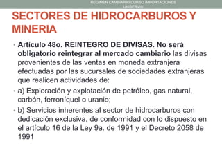 REGIMEN CAMBIARIO CURSO IMPORTACIONES
UNISERVIS

SECTORES DE HIDROCARBUROS Y
MINERIA
• Artículo 48o. REINTEGRO DE DIVISAS. No será

obligatorio reintegrar al mercado cambiario las divisas
provenientes de las ventas en moneda extranjera
efectuadas por las sucursales de sociedades extranjeras
que realicen actividades de:
• a) Exploración y explotación de petróleo, gas natural,
carbón, ferroníquel o uranio;
• b) Servicios inherentes al sector de hidrocarburos con
dedicación exclusiva, de conformidad con lo dispuesto en
el artículo 16 de la Ley 9a. de 1991 y el Decreto 2058 de
1991

 