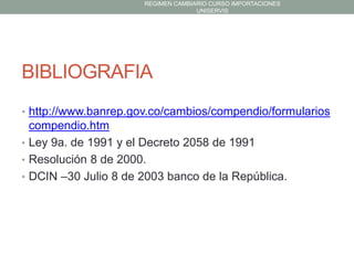 REGIMEN CAMBIARIO CURSO IMPORTACIONES
UNISERVIS

BIBLIOGRAFIA
• http://www.banrep.gov.co/cambios/compendio/formularios

compendio.htm
• Ley 9a. de 1991 y el Decreto 2058 de 1991
• Resolución 8 de 2000.
• DCIN –30 Julio 8 de 2003 banco de la República.

 
