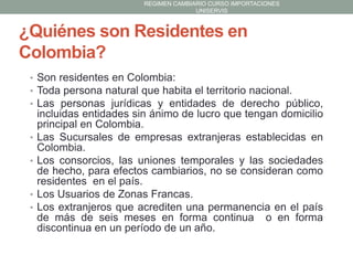 REGIMEN CAMBIARIO CURSO IMPORTACIONES
UNISERVIS

¿Quiénes son Residentes en
Colombia?
• Son residentes en Colombia:
• Toda persona natural que habita el territorio nacional.
• Las personas jurídicas y entidades de derecho público,

•

•

•
•

incluidas entidades sin ánimo de lucro que tengan domicilio
principal en Colombia.
Las Sucursales de empresas extranjeras establecidas en
Colombia.
Los consorcios, las uniones temporales y las sociedades
de hecho, para efectos cambiarios, no se consideran como
residentes en el país.
Los Usuarios de Zonas Francas.
Los extranjeros que acrediten una permanencia en el país
de más de seis meses en forma continua o en forma
discontinua en un período de un año.

 