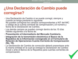 REGIMEN CAMBIARIO CURSO IMPORTACIONES
UNISERVIS

¿Una Declaración de Cambio puede
corregirse?
• Una Declaración de Cambio si se puede corregir, siempre y

•
•
•

•

cuando se tenga presente lo siguiente:
No pueden corregirse los campos correspondientes a NIT del IMC
o código de la cuenta corriente de compensación y el número y
fecha de la Declaración de Cambio.
Los demás campos se pueden corregir dentro de los 15 días
hábiles siguientes a la fecha de:
Presentación al Intermediario del Mercado Cambiario.
Integración de la transmisión electrónica al Banco de la
República de la Información consignada en el Formulario de
Relación de Operaciones Cuenta Corriente de Compensación
(No. 10).
La Declaración de Cambio de corrección deberá presentarse ante
la misma entidad en la cual se entregó la Declaración de Cambio
inicial o ante el Banco de la República para cuentas corrientes de
compensación.

 