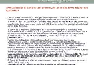 REGIMEN CAMBIARIO CURSO IMPORTACIONES
UNISERVIS

¿Una Declaración de Cambio puede aclararse, sino se corrige dentro del plazo que
da la norma?
• Los datos relacionados con la descripción de la operación, diferentes de la fecha, el valor, la

identidad del declarante y el concepto, podrán aclararse en cualquier tiempo así:
• a. Declaraciones de Cambio presentadas a los Intermediarios del Mercado Cambiario.
• La aclaración debe hacerse por escrito y el IMC debe enviar la información vía electrónica al
Banco de la República.

•
•

•
•

•
•

El Banco de la República generara por estas aclaraciones respuesta automática a las
aclaraciones de los Formularios 1, 2 y 5, generara por correo electrónico las aclaraciones a
las Declaraciones de Cambio por Endeudamiento Externo y por Inversión Internacional.
b. Declaraciones de Cambio presentadas por los Titulares de Cuentas de
Compensación:
Pueden aclarar los datos relacionados con las Declaraciones de Cambio por
Endeudamiento Externo, Inversiones Internacionales y numerales cambiarios de las
Declaraciones de Cambio por Importaciones, Exportaciones y del Formulario Relación de
Operaciones Cuenta Corriente de Compensación (Formulario No. 10). Esta información
debe ser transmitida por el titular en forma Electrónica al Banco de la República.
Si el titular modifica los numerales de la Declaración de Cambio por Endeudamiento Externo
o Inversión Internacional, debe aclarar también el formulario No. 10.
Las aclaraciones a los numerales cambiarios indicados en el Formulario No. 10, deben
corresponder a la misma Declaración de Cambio y deben ser transmitidas por el
titular vía electrónica.
El Banco de República analiza las aclaraciones enviadas por el titular y genera por correo
electrónico la respuesta.
Los cambios de formularios no pueden aclararse para fines estadísticos.

 
