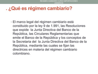 REGIMEN CAMBIARIO CURSO IMPORTACIONES
UNISERVIS

. ¿Qué es régimen cambiario?
• El marco legal del régimen cambiario está

constituido por la ley 9 de 1.991, las Resoluciones
que expide la Junta Directiva del Banco de la
República, las Circulares Reglamentarias que
emite el Banco de la República y los conceptos de
la Secretaria del la Junta Directiva del Banco de la
República, mediante las cuales se fijan las
directrices en materia del régimen cambiario
colombiano.

 