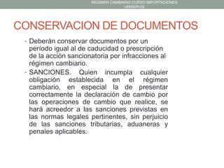 REGIMEN CAMBIARIO CURSO IMPORTACIONES
UNISERVIS

CONSERVACION DE DOCUMENTOS
• Deberán conservar documentos por un

período igual al de caducidad o prescripción
de la acción sancionatoria por infracciones al
régimen cambiario.
• SANCIONES. Quien incumpla cualquier
obligación establecida en el régimen
cambiario, en especial la de presentar
correctamente la declaración de cambio por
las operaciones de cambio que realice, se
hará acreedor a las sanciones previstas en
las normas legales pertinentes, sin perjuicio
de las sanciones tributarias, aduaneras y
penales aplicables.

 