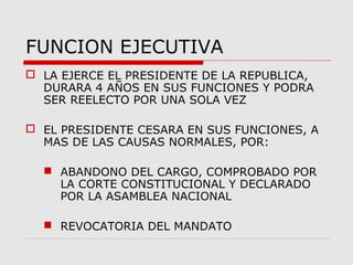 FUNCION EJECUTIVA
 LA EJERCE EL PRESIDENTE DE LA REPUBLICA,
DURARA 4 AÑOS EN SUS FUNCIONES Y PODRA
SER REELECTO POR UNA SOLA VEZ
 EL PRESIDENTE CESARA EN SUS FUNCIONES, A
MAS DE LAS CAUSAS NORMALES, POR:
 ABANDONO DEL CARGO, COMPROBADO POR
LA CORTE CONSTITUCIONAL Y DECLARADO
POR LA ASAMBLEA NACIONAL
 REVOCATORIA DEL MANDATO
 