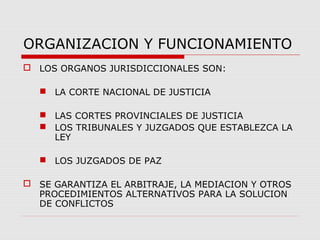ORGANIZACION Y FUNCIONAMIENTO
 LOS ORGANOS JURISDICCIONALES SON:
 LA CORTE NACIONAL DE JUSTICIA
 LAS CORTES PROVINCIALES DE JUSTICIA
 LOS TRIBUNALES Y JUZGADOS QUE ESTABLEZCA LA
LEY
 LOS JUZGADOS DE PAZ
 SE GARANTIZA EL ARBITRAJE, LA MEDIACION Y OTROS
PROCEDIMIENTOS ALTERNATIVOS PARA LA SOLUCION
DE CONFLICTOS
 