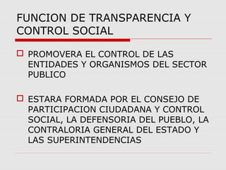 FUNCION DE TRANSPARENCIA Y
CONTROL SOCIAL
 PROMOVERA EL CONTROL DE LAS
ENTIDADES Y ORGANISMOS DEL SECTOR
PUBLICO
 ESTARA FORMADA POR EL CONSEJO DE
PARTICIPACION CIUDADANA Y CONTROL
SOCIAL, LA DEFENSORIA DEL PUEBLO, LA
CONTRALORIA GENERAL DEL ESTADO Y
LAS SUPERINTENDENCIAS
 