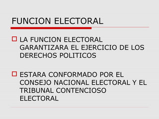 FUNCION ELECTORAL
 LA FUNCION ELECTORAL
GARANTIZARA EL EJERCICIO DE LOS
DERECHOS POLITICOS
 ESTARA CONFORMADO POR EL
CONSEJO NACIONAL ELECTORAL Y EL
TRIBUNAL CONTENCIOSO
ELECTORAL
 