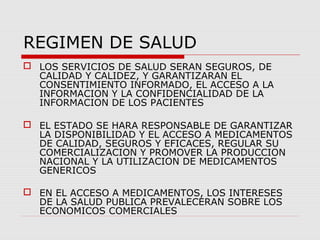 REGIMEN DE SALUD
 LOS SERVICIOS DE SALUD SERAN SEGUROS, DE
CALIDAD Y CALIDEZ, Y GARANTIZARAN EL
CONSENTIMIENTO INFORMADO, EL ACCESO A LA
INFORMACION Y LA CONFIDENCIALIDAD DE LA
INFORMACION DE LOS PACIENTES
 EL ESTADO SE HARA RESPONSABLE DE GARANTIZAR
LA DISPONIBILIDAD Y EL ACCESO A MEDICAMENTOS
DE CALIDAD, SEGUROS Y EFICACES, REGULAR SU
COMERCIALIZACION Y PROMOVER LA PRODUCCION
NACIONAL Y LA UTILIZACION DE MEDICAMENTOS
GENERICOS
 EN EL ACCESO A MEDICAMENTOS, LOS INTERESES
DE LA SALUD PUBLICA PREVALECERAN SOBRE LOS
ECONOMICOS COMERCIALES
 