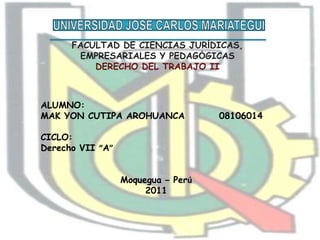 UNIVERSIDAD JOSE CARLOS MARIATEGUI FACULTAD DE CIENCIAS JURÍDICAS, EMPRESARIALES Y PEDAGÓGICAS DERECHO DEL TRABAJO II ALUMNO: MAK YON CUTIPA AROHUANCA         08106014 CICLO: Derecho VII “A” Moquegua – Perú 2011 