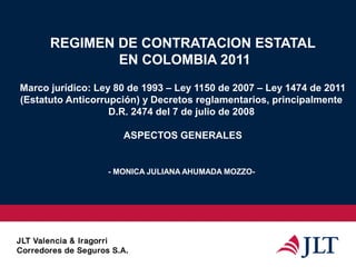 REGIMEN DE CONTRATACION ESTATAL
EN COLOMBIA 2011
Marco jurídico: Ley 80 de 1993 – Ley 1150 de 2007 – Ley 1474 de 2011
(Estatuto Anticorrupción) y Decretos reglamentarios, principalmente
D.R. 2474 del 7 de julio de 2008
ASPECTOS GENERALES
- MONICA JULIANA AHUMADA MOZZO-
 